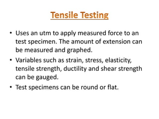 • Uses an utm to apply measured force to an
test specimen. The amount of extension can
be measured and graphed.
• Variables such as strain, stress, elasticity,
tensile strength, ductility and shear strength
can be gauged.
• Test specimens can be round or flat.
 