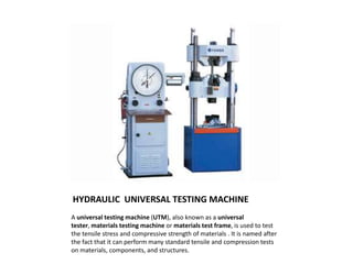 HYDRAULIC UNIVERSAL TESTING MACHINE
A universal testing machine (UTM), also known as a universal
tester, materials testing machine or materials test frame, is used to test
the tensile stress and compressive strength of materials . It is named after
the fact that it can perform many standard tensile and compression tests
on materials, components, and structures.
 