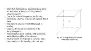 • The C3D8R element is a general purpose linear
brick element, with reduced integration (1
integration point).
• Due to the reduced integration, the locking
phenomena observed in the C3D8 element do not
show.
• The element tends to be not stiff enough in
bending.
• Stresses, strains are most accurate in the
integration points.
• The integration point of the C3D8R element is
located in the middle of the element.
• Small elements are required to capture a stress
concentration at the boundary of a structure.
Fig. 1x1x1 integration point scheme
in hexahedral elements
 