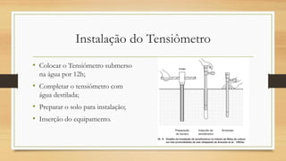 Instalação do Tensiômetro
• Colocar o Tensiômetro submerso
na água por 12h;
• Completar o tensiômetro com
água destilada;
• Preparar o solo para instalação;
• Inserção do equipamento.
 