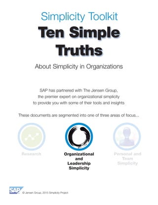 © Jensen Group, 2015 Simplicity Project
Simplicity Toolkit
Ten Simple
Truths
SAP has partnered with The Jensen Group,
the premier expert on organizational simplicity
to provide you with some of their tools and insights
These documents are segmented into one of three areas of focus...
About Simplicity in Organizations
Research Organizational
and
Leadership
Simplicity
Personal and
Team
Simplicity
 