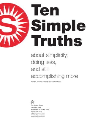 Ten
Simple
Truths
about simplicity,
doing less,
and still
accomplishing more
from Bill Jensen’s Simplicity Survival Handbook
The Jensen Group
1 Franklin Place
Morristown, NJ 07960 USA
1 (973) 539-5070
bill@simplerwork.com
www.simplerwork.com
 