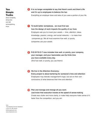 It is no longer acceptable to say that there’s work and there’s life
and it’s up to employees to balance the two
Everything an employer does and asks of you uses a portion of your life
To build better workplaces, we must ﬁrst see
how the design of work impacts the quality of our lives
Employers ask you to invest your assets — time, attention, ideas,
knowledge, passion, energy, and social networks — to make their
companies go. We all must examine how well, or poorly,
companies use your assets
R-E-S-P-E-C-T now includes how well, or poorly, your company,
your manager, and your teammates use the ﬁnite time
you have available every day.
(And how well, or poorly, you use theirs!)
We live in the Attention Economy;
Every project is about bartering for someone’s time and attention
Employees may tolerate management’s logic, but act on their own
conclusions of what deserves their time and attention
Plan and manage and change all you want.
Just know that execution travels at the speed of sense-making
Create less clutter and more clarity, or make help everyone make sense of it
faster than the competition, and you win
Ten
Simple
Truths
about simplicity,
doing less
and still
accomplishing
more
ᕦ
ᕧ
ᕨ
ᕩ
µ
from
The Simplicity Survival Handbook,
© 2014-16, Bill Jensen
bill@simplerwork.com
www.simplerwork.com
 