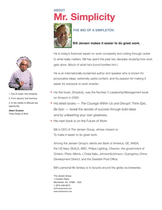 ABOUT
Mr. Simplicity
THE BIO OF A SIMPLETON
Bill Jensen makes it easier to do great work.
He is today’s foremost expert on work complexity and cutting through clutter
to what really matters. Bill has spent the past two decades studying how work
gets done. (Much of what he’s found horrifies him.)
He is an internationally-acclaimed author and speaker who is known for
provocative ideas, extremely useful content, and his passion for making it
easier for everyone to work smarter.
His first book, Simplicity, was the Number 5 Leadership/Management book
on Amazon in 2000.
His latest books — The Courage Within Us and Disrupt! Think Epic,
Be Epic — reveal the secrets of success through bold ideas
and by unleashing your own greatness.
His next book is on the Future of Work
Bill is CEO of The Jensen Group, whose mission is:
To make it easier to do great work.
Among the Jensen Group’s clients are Bank of America, GE, NASA,
the US Navy SEALS, BBC, Philips Lighting, Chevron, the government of
Ontario, Pfizer, Merck, L’Oréal Italia, Johnson&Johnson, Guangzhou China
Development District, and the Swedish Post Office.
Bill's personal life fantasy is to bicycle around the globe via breweries.
The Jensen Group
1 Franklin Place
Morristown, NJ 07960 USA
1 (973) 539-5070
bill@simplerwork.com
www.simplerwork.com
•
•
•
1. Out of clutter, find simplicity
2. From discord, find harmony
3. In the middle of difficulty lies
opportunity
Albert Einstein
Three Rules of Work
 