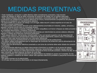 MEDIDAS PREVENTIVAS
• Toda instalación, conductor o cable eléctrico debe considerarse conectado y bajo tensión.
• Antes de trabajar en ellos se debe comprobar la ausencia de voltaje con un equipo adecuado.
• Sólo realizar trabajos eléctricos con personal capacitado y autorizado para ello. La reparación y
modificación de instalaciones y equipos eléctricos es única y exclusivamente competencia del personal
idóneo en la instalación y/o mantenimiento eléctrico.
• El responsable de un sector de trabajo o en el hogar, debe recurrir a estos expertos en el caso de
averías o nuevas instalaciones.
• El responsable debe prestar atención a los calentamientos anormales en motores, cables, armarios y
equipos, tomando acción para su inmediata revisión.
• En el uso de un equipo o aparato hogareño, al notar cosquilleos o el menor chispazo se debe proceder a
su inmediata desconexión y posterior notificación.
• En el trabajo con máquinas o herramientas alimentadas por electricidad es preciso aislarse utilizando
equipos y medios de protección individual certificados.
• Todo equipo eléctrico, herramienta, transformador u otro con tensión superior a la de seguridad (24
voltios) o que carezca de características dieléctricas de doble aislamiento, estará unido o conectado a
tierra y en todo caso tendrá protección con interruptor diferencial.
• Se debe comprobar periódicamente el correcto funcionamiento de las protecciones.
• No utilizar cables prolongadores que no dispongan de conductor de protección para la alimentación de
receptores con toma de tierra.
• Todo cable de alimentación eléctrica conectado a una toma de corriente debe estar dotado de conector
normalizado.
• Las herramientas eléctricas se deben desconectar al terminar su empleo o en la pausa de trabajo.
• Será terminantemente prohibido desconectar máquinas, herramientas, o cualquier equipo eléctrico,
tirando del cable. Siempre se debe desconectar tomando la ficha enchufe-conector y tirando de ella. En el
caso industrial, se debe disponer de llaves de corte fijas.
• Conviene prestar una especial atención a la electricidad si se trabaja en zonas con humedad. En los
lugares mojados o metálicos se deben utilizar sólo aparatos eléctricos portátiles a pequeñas tensiones de
seguridad.
• No gastar bromas con la electricidad.
• En el caso de una persona electrizada no la toque directamente.
 