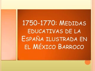 1750-1770: MEDIDAS
EDUCATIVAS DE LA
ESPAÑA ILUSTRADA EN
EL MÉXICO BARROCO
 