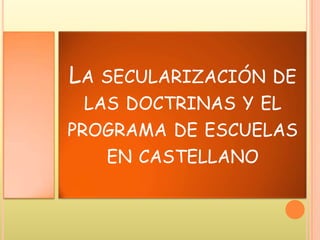 LA SECULARIZACIÓN DE
LAS DOCTRINAS Y EL
PROGRAMA DE ESCUELAS
EN CASTELLANO
 