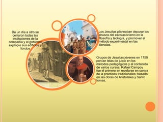 De un día a otro se
cerraron todas las
instituciones de la
compañía y el gobierno
expropio sus edificios y
fondos
Grupos de Jesuitas jóvenes en 1750
ponían telas de juicio en los
métodos pedagógicos y el contenido
de varios cursos. Rafael Campoy
fue el primero en revelarse en contra
de la practicas tradicionales; basado
en las obras de Aristóteles y Santo
tomas.
Los Jesuitas planeaban depurar los
abusos del escolasticismo en la
filosofía y teología, y promover el
método experimental en las
ciencias.
 