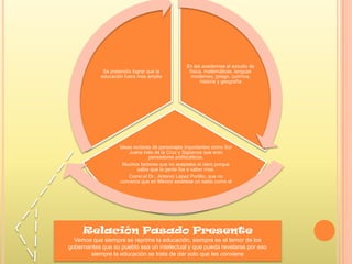 En las academias el estudio de
física, matemáticas, lenguas
modernas, griego, química,
historia y geografía
Ideas rectoras de personajes importantes como Sor
Juana Inés de la Cruz y Sigüenza que eran
pensadores polifacéticos.
Muchos factores que no aceptaba el clero porque
sabia que la gente iba a saber mas.
Como el Dr., Antonio López Portillo, que no
convenía que en México existiese un sabio como el
Se pretendía lograr que la
educación fuera mas amplia
Relación Pasado Presente
Vemos que siempre se reprime la educación, siempre es el temor de los
gobernantes que su pueblo sea un intelectual y que pueda revelarse por eso
siempre la educación se trata de dar solo que les conviene
 