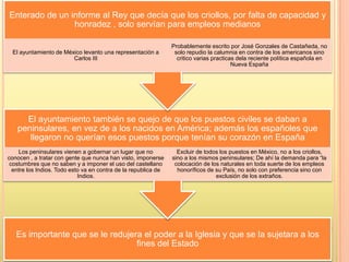 Es importante que se le redujera el poder a la Iglesia y que se la sujetara a los
fines del Estado
El ayuntamiento también se quejo de que los puestos civiles se daban a
peninsulares, en vez de a los nacidos en América; además los españoles que
llegaron no querían esos puestos porque tenían su corazón en España
Los peninsulares vienen a gobernar un lugar que no
conocen , a tratar con gente que nunca han visto, imponerse
costumbres que no saben y a imponer el uso del castellano
entre los Indios. Todo esto va en contra de la republica de
Indios.
Excluir de todos los puestos en México, no a los criollos,
sino a los mismos peninsulares; De ahí la demanda para “la
colocación de los naturales en toda suerte de los empleos
honoríficos de su País, no solo con preferencia sino con
exclusión de los extraños.
Enterado de un informe al Rey que decía que los criollos, por falta de capacidad y
honradez , solo servían para empleos medianos
El ayuntamiento de México levanto una representación a
Carlos III
Probablemente escrito por José Gonzales de Castañeda, no
solo repudio la calumnia en contra de los americanos sino
critico varias practicas dela reciente política española en
Nueva España
 