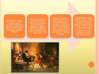 La expulsión de Jesuitas
marco una serie de medidas
educativas, algunas
promovidas directamente por
el rey y otras, posteriores, por
grupos e instituciones de la
Nueva España con el fin de
reconstruir el “sistema
educativo”
Eliminar la influencia de la
compañía era parte del
programa del Re, la otra era
crear nuevas instituciones
independientes de la
universidad. En México se
estableció la catedra de
anatomía práctica (disección)
y cirugía impartida por un
medico español en el hospital
real de indios
Restablecer el sistema de
educación postprimaria de
acuerdo con ideas ilustradas.
Centralizando el poder y
disminuyendo la influencia de
los frailes; los jóvenes no
seguían la carrera eclesiástica
por eso de 1770 a 1780 se
añadieron catedras de índole
mas secular como derecho
civil y canónico y a veces las
matemáticas
Se restablecieron varios
colegios como el de Querétaro
donde se enseñaron primeras
letras, gramática latina y se
convirtió en la catedra de
filosofía en matemáticas; en
Pátzcuaro, Campeche, Parral
y Veracruz se fundaron
escuelas de primeras letras
La universidad encabezaba
legalmente una red de
instituciones que ofrecía la
educación postprimaria.
 