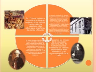 En 1770 dos proyectos
educativos se llevaron
acabo en forma distinta:
Las escuelas de
castellano y las
reformas de enseñanza
de ciencia y filosofía
El proyecto promovido por Jesuitas
fue constituido por Juan Benito, Díaz
de Gamarra viajo posteriormente a
Italia donde visito a los Jesuitas
mexicanos en el exilo; se llevaron
acabo el estudio de materias que
propusieron ellos pero además se
agrego a Descartes y lo que hablaba
de Aristóteles y se promovieron
conocimientos modernos en la física,
la lógica, las matemáticas y la
filosofía, y estos estudios se llevaron a
cabo en el colegio de San Miguel el
Grande y las escuelas incorporadas a
la cas mayor.
A pesar de las criticas
de la enseñanza
tradicional, Díaz de
Gamarra decía de
modernizar las ciencias
separándolas de la
metafísica , y no
significara oposición al
clero
El virrey Bucareli, asumió con
mayor formalidad el proyecto
para establecer escuelas; se
hicieron encuestas en todos los
pueblos para determinar el
numero de niños y la cantidad
de fondos en las cajas de
comunidad; La cedula de 1778
hacia obligatorio el aprendizaje
de el español para los
indígenas.
 