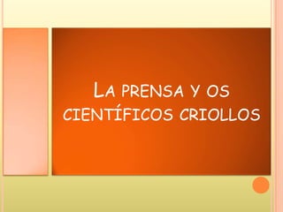 LA PRENSA Y OS
CIENTÍFICOS CRIOLLOS
 