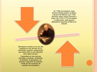 En 1768 el presbítero José
Antonio Álzate publico el Diario
Literario de México y en 1722
Asuntos varios sobre Ciencias y
Artes. De 1772 a 1773 el medico
y matemático José Ignacio
Bartolache imprimió el Mercurio
Volante
Bartolache insistía en el uso del
español en vez de latín en la
educación superior, asegurando
que saber latín no era requisito
para saber pensar.
Capacidad en las ciencias
naturales y exactas, la filosofía,
la teología, la geografía y el
derecho, siguieron la tradición
criolla de ser hombres de
carácter enciclopédico.
 
