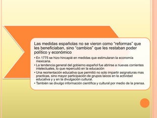 Las medidas españolas no se vieron como “reformas” que
les beneficiaban, sino “cambios” que les restaban poder
político y económico
• En 1775 se hizo hincapié en medidas que estimularan la economía
mexicana.
• La tendencia general del gobierno español fue abrirse a nuevas corrientes
intelectuales, lo que repercutió en la educación
• Una reorientación educativa que permitió no solo impartir asignaturas mas
practicas, sino mayor participación de grupos laicos en la actividad
educativa y y en la divulgación cultural.
• También se divulgo información científica y cultural por medio de la prensa.
 