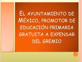 EL AYUNTAMIENTO DE
MÉXICO, PROMOTOR DE
EDUCACIÓN PRIMARIA
GRATUITA A EXPENSAR
DEL GREMIO
 