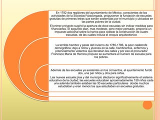 En 1782 dos regidores del ayuntamiento de México, conscientes de las
actividades de la Sociedad Vascongada, propusieron la fundación de escuelas
gratuitas de primeras letras que serian sostenidas por el municipio y ubicadas en
las partes pobres de la ciudad.
El primer proyecto sugirió la apertura de doce escuelas sin indicar medidas para
financiarlas. El segundo plan, mas modesto, pero mejor pensado, proponía un
impuesto adicional sobre la harina para costear la construcción de cuatro
escuelas, de las cuales incluía el croquis arquitectónico
La terrible hambre y peste del invierno de 1785-1786, la peor catástrofe
demográfica; dejo a niños y jóvenes en la calle, hambrientos, enfermos y
potencialmente violentos que llenaban las calles y por eso el procurador
Francisco María de Herrera propuso se aumentara el numero de escuela para
los pobres.
Además de las escuelas ya existentes en los conventos, el ayuntamiento fundo
dos, una par niños y otra para niñas.
Las nuevas escuela pías y del municipio afectaron significativamente el sistema
educativo de la ciudad; las escuelas educaban aproximadamente 150 niños cada
una además también estaban las 33 escuelas particulares donde muchos
estudiaban y eran menos los que estudiaban en escuelas gratuitas.
 