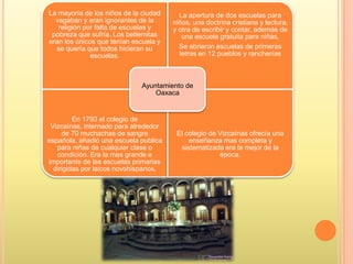 La mayoría de los niños de la ciudad
vagaban y eran ignorantes de la
religión por falta de escuelas y
pobreza que sufría. Los betlemitas
eran los únicos que tenían escuela y
se quería que todos hicieran su
escuelas.
La apertura de dos escuelas para
niños, una doctrina cristiana y lectura,
y otra de escribir y contar, además de
una escuela gratuita para niñas.
Se abrieron escuelas de primeras
letras en 12 pueblos y rancherías
En 1793 el colegio de
Vizcaínas, internado para alrededor
de 70 muchachas de sangre
española, añadió una escuela publica
para niñas de cualquier clase o
condición. Era la mas grande e
importante de las escuelas primarias
dirigidas por laicos novohispanos.
El colegio de Vizcaínas ofrecía una
enseñanza mas completa y
sistematizada era la mejor de la
época.
Ayuntamiento de
Oaxaca
 