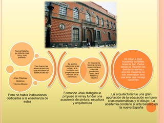 Fernando José Mangino le
propuso al virrey fundar una
academia de pintura, escultura
y arquitectura
La arquitectura fue una gran
aportación de la educación en torno
a las matemáticas y el dibujo; La
academia condeno el arte barroco en
la nueva España
Se podría
relacionar a las
artes y a la
botánica con
proyectos ya en
marcha en la
península.
El mejorar la
técnica minera
repercutiría en
mayores
ganancias,
tanto para
México y
España
Nueva España,
su colonia mas
rica y mas
poblada.
Tres fueron las
áreas de estudio
que recibieron el
estimulo del rey
Artes Plásticas
Botánica
Técnica Minera
Se crea La Real
Academia de Bellas
Artes de San Carlos
donde se imparten las
distintas materias y
aquí los maestros no
solo enseñaban sino
que tenia que corregir
sus obras
Pero no había instituciones
dedicadas a la enseñanza de
estas
 