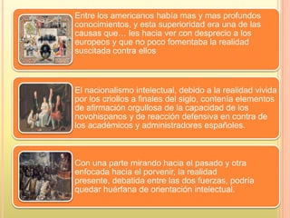 Entre los americanos había mas y mas profundos
conocimientos, y esta superioridad era una de las
causas que… les hacia ver con desprecio a los
europeos y que no poco fomentaba la realidad
suscitada contra ellos
El nacionalismo intelectual, debido a la realidad vivida
por los criollos a finales del siglo, contenía elementos
de afirmación orgullosa de la capacidad de los
novohispanos y de reacción defensiva en contra de
los académicos y administradores españoles.
Con una parte mirando hacia el pasado y otra
enfocada hacia el porvenir, la realidad
presente, debatida entre las dos fuerzas, podría
quedar huérfana de orientación intelectual.
 