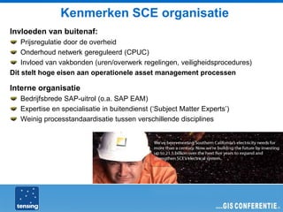 Kenmerken SCE organisatie
Invloeden van buitenaf:
    Prijsregulatie door de overheid
    Onderhoud netwerk gereguleerd (CPUC)
    Invloed van vakbonden (uren/overwerk regelingen, veiligheidsprocedures)
Dit stelt hoge eisen aan operationele asset management processen

Interne organisatie
   Bedrijfsbrede SAP-uitrol (o.a. SAP EAM)
   Expertise en specialisatie in buitendienst (‘Subject Matter Experts’)
   Weinig processtandaardisatie tussen verschillende disciplines
 