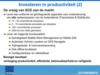 Investeren in productiviteit (2)
De vraag van SCE aan de markt:
  Lever een uniforme en geïntegreerde applicatie voor ondersteuning
  van alle werkprocessen van de buitendienst (Transmissie & Distributie)
      15 – 20 verschillende disciplines
      5 – 10 verschillende activiteiten per discipline
      100+ verschillende processen
      2500 tot max 4000 gebruikers
  Lever de volgende functionaliteit:
      Geïntegreerd Mobile Work Management en Mobile GIS
      Automatic Vehicle Location en GPS Navigatie
      Tijdregistratie & Urenverantwoording
      Ook offline bruikbaar!
      Configureerbaar en uitbreidbaar
Beoogd resultaat:
verhoging productiviteit, efficiëntie, betrouwbaarheid en veiligheid
 
