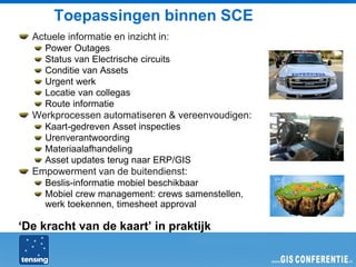 Toepassingen binnen SCE
  Actuele informatie en inzicht in:
     Power Outages
     Status van Electrische circuits
     Conditie van Assets
     Urgent werk
     Locatie van collegas
     Route informatie
  Werkprocessen automatiseren & vereenvoudigen:
     Kaart-gedreven Asset inspecties
     Urenverantwoording
     Materiaalafhandeling
     Asset updates terug naar ERP/GIS
  Empowerment van de buitendienst:
     Beslis-informatie mobiel beschikbaar
     Mobiel crew management: crews samenstellen,
     werk toekennen, timesheet approval

‘De kracht van de kaart’ in praktijk
 