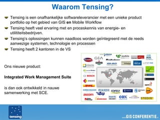 Waarom Tensing?
   Tensing is een onafhankelijke softwareleverancier met een unieke product
   portfolio op het gebied van GIS en Mobile Workflow
   Tensing heeft veel ervaring met en proceskennis van energie- en
   utilititeitsbedrijven.
   Tensing’s oplossingen kunnen naadloos worden geïntegreerd met de reeds
   aanwezige systemen, technologie en processen
   Tensing heeft 2 kantoren in de VS



Ons nieuwe product:

Integrated Work Management Suite

is dan ook ontwikkeld in nauwe
samenwerking met SCE.
 