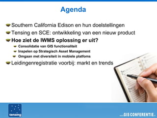 Agenda

Southern California Edison en hun doelstellingen
Tensing en SCE: ontwikkeling van een nieuw product
Hoe ziet de IWMS oplossing er uit?
   Consolidatie van GIS functionaliteit
   Inspelen op Strategisch Asset Management
   Omgaan met diversiteit in mobiele platfoms

Leidingenregistratie voorbij: markt en trends
 