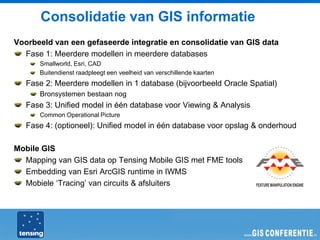 Consolidatie van GIS informatie
Voorbeeld van een gefaseerde integratie en consolidatie van GIS data
  Fase 1: Meerdere modellen in meerdere databases
      Smallworld, Esri, CAD
      Buitendienst raadpleegt een veelheid van verschillende kaarten
   Fase 2: Meerdere modellen in 1 database (bijvoorbeeld Oracle Spatial)
      Bronsystemen bestaan nog
   Fase 3: Unified model in één database voor Viewing & Analysis
      Common Operational Picture
   Fase 4: (optioneel): Unified model in één database voor opslag & onderhoud

Mobile GIS
  Mapping van GIS data op Tensing Mobile GIS met FME tools
  Embedding van Esri ArcGIS runtime in IWMS
  Mobiele ‘Tracing’ van circuits & afsluiters
 