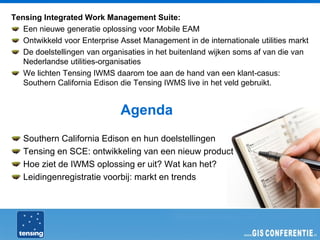Tensing Integrated Work Management Suite:
   Een nieuwe generatie oplossing voor Mobile EAM
   Ontwikkeld voor Enterprise Asset Management in de internationale utilities markt
   De doelstellingen van organisaties in het buitenland wijken soms af van die van
   Nederlandse utilities-organisaties
   We lichten Tensing IWMS daarom toe aan de hand van een klant-casus:
   Southern California Edison die Tensing IWMS live in het veld gebruikt.


                              Agenda
   Southern California Edison en hun doelstellingen
   Tensing en SCE: ontwikkeling van een nieuw product
   Hoe ziet de IWMS oplossing er uit? Wat kan het?
   Leidingenregistratie voorbij: markt en trends
 