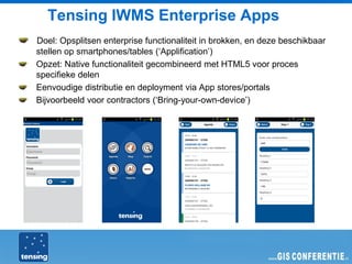 Tensing IWMS Enterprise Apps
Doel: Opsplitsen enterprise functionaliteit in brokken, en deze beschikbaar
stellen op smartphones/tables (‘Applification’)
Opzet: Native functionaliteit gecombineerd met HTML5 voor proces
specifieke delen
Eenvoudige distributie en deployment via App stores/portals
Bijvoorbeeld voor contractors (‘Bring-your-own-device’)
 