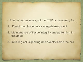 The correct assembly of the ECM is necessary for:
1. Direct morphogenesis during development
2. Maintenance of tissue integrity and patterning in
the adult
3. Initiating cell signalling and events inside the cell
 