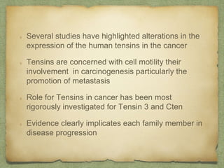 Several studies have highlighted alterations in the
expression of the human tensins in the cancer
Tensins are concerned with cell motility their
involvement in carcinogenesis particularly the
promotion of metastasis
Role for Tensins in cancer has been most
rigorously investigated for Tensin 3 and Cten
Evidence clearly implicates each family member in
disease progression
 
