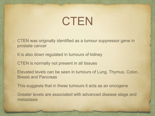 CTEN
CTEN was originally identified as a tumour suppressor gene in
prostate cancer
It is also down regulated in tumours of kidney
CTEN is normally not present in all tissues
Elevated levels can be seen in tumours of Lung, Thymus, Colon,
Breast and Pancreas
This suggests that in these tumours it acts as an oncogene
Greater levels are associated with advanced disease stage and
metastasis
 