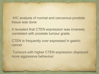 IHC analysis of normal and cancerous prostate
tissue was done
It revealed that CTEN expression was inversely
correlated with prostate tumour grade
CTEN is frequently over expressed in gastric
cancer
Tumours with higher CTEN expression displayed
more aggressive behaviour
 