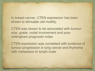 In breast cancer, CTEN expression has been
shown to stimulate cell motility.
CTEN was shown to be associated with tumour
size, grade, nodal involvement and poor
nottingham prognostic index
CTEN expression was correlated with evidence of
tumour progression in lung cancer and thymoma
with metastasis to lymph node
 