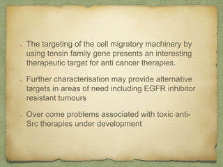 The targeting of the cell migratory machinery by
using tensin family gene presents an interesting
therapeutic target for anti cancer therapies.
Further characterisation may provide alternative
targets in areas of need including EGFR inhibitor
resistant tumours
Over come problems associated with toxic anti-
Src therapies under development
 