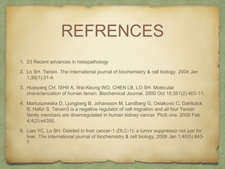 REFRENCES
1. 23 Recent advances in histopathology
2. Lo SH. Tensin. The international journal of biochemistry & cell biology. 2004 Jan
1;36(1):31-4.
3. Huaiyang CH, ISHII A, Wai-Keung WO, CHEN LB, LO SH. Molecular
characterization of human tensin. Biochemical Journal. 2000 Oct 15;351(2):403-11.
4. Martuszewska D, Ljungberg B, Johansson M, Landberg G, Oslakovic C, Dahlbäck
B, Hafizi S. Tensin3 is a negative regulator of cell migration and all four Tensin
family members are downregulated in human kidney cancer. PloS one. 2009 Feb
4;4(2):e4350.
5. Liao YC, Lo SH. Deleted in liver cancer-1 (DLC-1): a tumor suppressor not just for
liver. The international journal of biochemistry & cell biology. 2008 Jan 1;40(5):843-
7.
 
