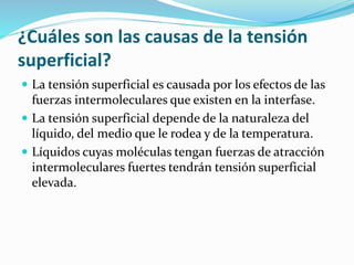¿Cuáles son las causas de la tensión
superficial?
 La tensión superficial es causada por los efectos de las
fuerzas intermoleculares que existen en la interfase.
 La tensión superficial depende de la naturaleza del
líquido, del medio que le rodea y de la temperatura.
 Líquidos cuyas moléculas tengan fuerzas de atracción
intermoleculares fuertes tendrán tensión superficial
elevada.
 