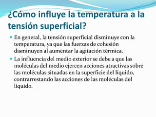 ¿Cómo influye la temperatura a la
tensión superficial?
 En general, la tensión superficial disminuye con la
temperatura, ya que las fuerzas de cohesión
disminuyen al aumentar la agitación térmica.
 La influencia del medio exterior se debe a que las
moléculas del medio ejercen acciones atractivas sobre
las moléculas situadas en la superficie del líquido,
contrarrestando las acciones de las moléculas del
líquido.
 