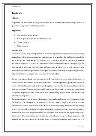 Tension Test

Tensile test
Objective
To perform the tensile test on the given samples and to determine the associated properties of
specimens using universal testing machine.
Apparatus


Universal testing machine



Given specimens (cast iron and aluminium)



Vanier calliper



Extensometer

Introduction
Mechanical testing plays an important role in evaluating fundamental properties of engineering
materials as well as in developing new materials and in controlling the quality of materials for
use in design and construction. If a material is to be used as part of an engineering structure
that will be subjected to a load, it is important to know that the material is strong enough and
rigid enough to withstand the loads that it will experience in service. As a result engineers have
developed a number of experimental techniques for mechanical testing of engineering materials
subjected to tension, compression, bending or torsion loading.
Tensile properties indicate how the material will react to forces being applied in tension. A
tensile test is a fundamental mechanical test where a carefully prepared specimen is loaded in
a very controlled manner while measuring the applied load and the elongation of the specimen
over some distance. Tensile tests are used to determine the modulus of elasticity, elastic limit,
elongation, proportional limit, reduction in area, tensile strength, yield point, yield strength and
other tensile properties.
The most common type of test used to measure the mechanical properties of a material is the
Tension Test. The main product of a tensile test is a load versus elongation curve which is then
converted into a stress versus strain curve. Since both the engineering stress and the engineering
strain are obtained by dividing the load and elongation by constant values (specimen geometry
information), the load-elongation curve will have the same shape as the engineering stressstrain curve. The stress-strain curve relates the applied stress to the resulting strain and each
material has its own unique stress-strain curve. A typical engineering stress-strain curve is

1|Page

 