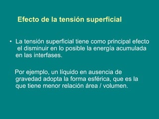 La tensión superficial tiene como principal efecto  el disminuir en lo posible la energía acumulada en las interfases . Por ejemplo,  un líquido en ausencia de gravedad adopta la forma esférica, que es la que tiene menor relación área / volumen. Efecto de la tensión superficial 