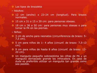  Los tipos de brazalete 
– Adultos: 
 12 cm (ancho) x 23-24 cm (longitud). Para brazos 
normales. 
 15 cm x 31 o 15 x 39 cm: para personas obesas. 
 18 cm x 36 a 50 cm: para personas muy obesas o para 
tomar la PA en las piernas. 
– Niños: 
 3 cm de ancho para neonatos (circunferencia de brazo: 5- 
7,5 cm). 
 5 cm para niños de 1- 4 años (circunf. de brazo: 7,5-13 
cm). 
 9 cm para niños de hasta 8 años (circunf. de brazo: 13- 
20 cm). 
 Un manguito pequeño sobreestima las cifras de PA y un 
manguito demasiado grande las infravalora. En caso de 
duda es preferible utilizar un manguito tan grande como 
sea posible. 
 