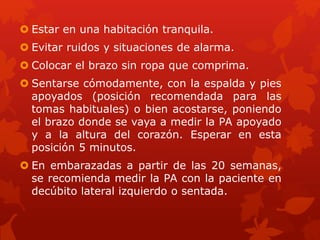  Estar en una habitación tranquila. 
 Evitar ruidos y situaciones de alarma. 
 Colocar el brazo sin ropa que comprima. 
 Sentarse cómodamente, con la espalda y pies 
apoyados (posición recomendada para las 
tomas habituales) o bien acostarse, poniendo 
el brazo donde se vaya a medir la PA apoyado 
y a la altura del corazón. Esperar en esta 
posición 5 minutos. 
 En embarazadas a partir de las 20 semanas, 
se recomienda medir la PA con la paciente en 
decúbito lateral izquierdo o sentada. 
 
