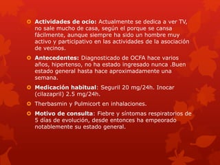  Actividades de ocio: Actualmente se dedica a ver TV, 
no sale mucho de casa, según el porque se cansa 
fácilmente, aunque siempre ha sido un hombre muy 
activo y participativo en las actividades de la asociación 
de vecinos. 
 Antecedentes: Diagnosticado de OCFA hace varios 
años, hipertenso, no ha estado ingresado nunca .Buen 
estado general hasta hace aproximadamente una 
semana. 
 Medicación habitual: Seguril 20 mg/24h. Inocar 
(cilazapril) 2.5 mg/24h. 
 Therbasmin y Pulmicort en inhalaciones. 
 Motivo de consulta: Fiebre y síntomas respiratorios de 
5 días de evolución, desde entonces ha empeorado 
notablemente su estado general. 
 