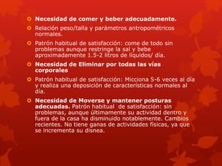  Necesidad de comer y beber adecuadamente. 
 Relación peso/talla y parámetros antropométricos 
normales. 
 Patrón habitual de satisfacción: come de todo sin 
problemas aunque restringe la sal y bebe 
aproximadamente 1.5-2 litros de líquidos/ día. 
 Necesidad de Eliminar por todas las vías 
corporales 
 Patrón habitual de satisfacción: Micciona 5-6 veces al día 
y realiza una deposición de características normales al 
día. 
 Necesidad de Moverse y mantener posturas 
adecuadas. Patrón habitual de satisfacción: sin 
problemas, aunque últimamente su actividad dentro y 
fuera de la casa ha disminuido notablemente. Cambios 
recientes. No tiene ganas de actividades físicas, ya que 
se incrementa su disnea. 
 