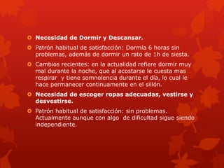  Necesidad de Dormir y Descansar. 
 Patrón habitual de satisfacción: Dormía 6 horas sin 
problemas, además de dormir un rato de 1h de siesta. 
 Cambios recientes: en la actualidad refiere dormir muy 
mal durante la noche, que al acostarse le cuesta mas 
respirar y tiene somnolencia durante el día, lo cual le 
hace permanecer continuamente en el sillón. 
 Necesidad de escoger ropas adecuadas, vestirse y 
desvestirse. 
 Patrón habitual de satisfacción: sin problemas. 
Actualmente aunque con algo de dificultad sigue siendo 
independiente. 
 