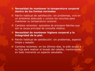  Necesidad de mantener la temperatura corporal 
dentro de los limites normales 
 Patrón habitual de satisfacción: sin problemas, vive en 
un ambiente adecuado y conoce los recursos para 
mantener su temperatura corporal. 
 Cambios recientes: episodios de procesos febriles que 
son la causa principal de consulta médica. 
 Necesidad de mantener higiene corporal y la 
Integridad de la piel. 
 Patrón habitual de satisfacción: sin problemas, aspecto 
limpio y aseado. 
 Cambios recientes: en los últimos días, le pide ayuda a 
su hija para realizar el lavado del cabello, manteniendo 
en todo momento un aspecto saludable. 
 
