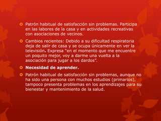  Patrón habitual de satisfacción sin problemas. Participa 
en las labores de la casa y en actividades recreativas 
con asociaciones de vecinos. 
 Cambios recientes: Debido a su dificultad respiratoria 
deja de salir de casa y se ocupa únicamente en ver la 
televisión. Expresa “en el momento que me encuentre 
un poquito mejor, voy a darme una vuelta a la 
asociación para jugar a los dardos”. 
 Necesidad de aprender. 
 Patrón habitual de satisfacción sin problemas, aunque no 
ha sido una persona con muchos estudios (primarios), 
tampoco presenta problemas en los aprendizajes para su 
bienestar y mantenimiento de la salud. 
 